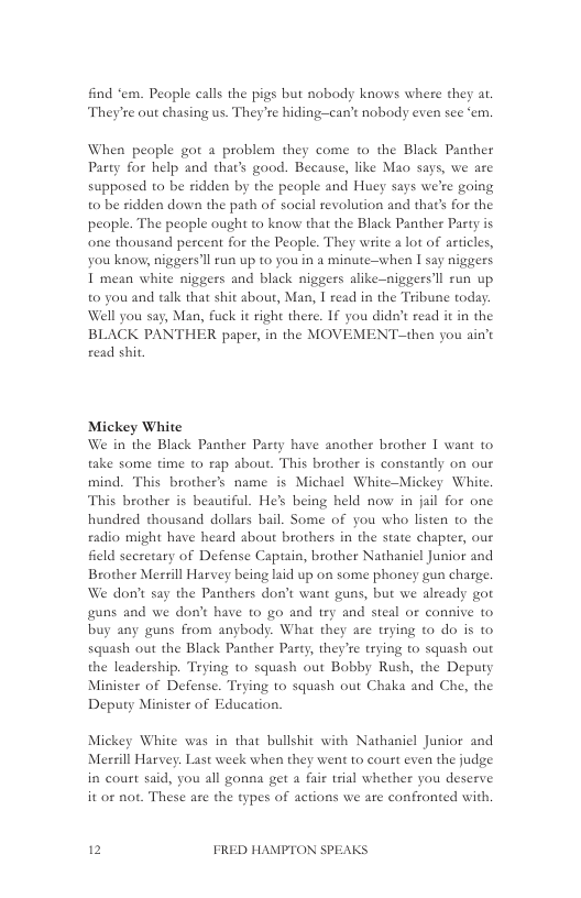 find “em. People calls the pigs but nobody knows where they at. They’te out chasing us. They’re hiding-—can’t nobody even see ‘em.  When peaple got a problem they come to the Black Panther Party for help and thar’s good. Because, like Mao says, we are supposed to be ridden by the people and Huey says we’re going to be ridden down the path of social revolution and that’s for the peaple. The people ought to know that the Black Panther Party is one thousand percent for the People. They write a lot of asticles, you know, niggers’ll run up to you in a minute-when I say niggers I mean white niggers and black niggers alike-niggersll run up t0 you and talk that shit about, Man, I read in the Tribune today Well you say, Man, fuck it right there. If you didn’t read it in the BLACK PANTHER paper, in the MOVEMENT—then you ain’t read shit,  Mickey White We in the Black Panther Party have another brother I want to take some time to rap about. This brother is constantly on our mind. This brother’s name is Michacl White-Mickey White. This brother is beautiful. He’s being held now in jail for one hundred thousand dollars bail. Some of you who listen to the radio might have heard about brothers in the state chapter, our feld secretary of Defense Captain, brother Nathaniel Junior and Brother Mersill Harvey being laid up on some phoney gun charge. We don’t say the Panthers don’t want guns, but we already got guns and we don’t have to go and try and steal or connive to buy any guns from anybody. What they are trying to do is to squash out the Black Panther Party, they’re trying to squash out the leadership. Trying to squash out Bobby Rush, the Deputy Minister of Defense. Trying to squash out Chaka and Che, the Deputy Minister of Education.  Mickey White was in that bullshit with Nathaaiel Junior and Mersill Harvey. Last week when they went to court even the judge in court said, you all gonna get a fair trial whether you deserve it or not. These are the types of actions we are confronted with.  12 FRED HAMPTON SPEAKS 